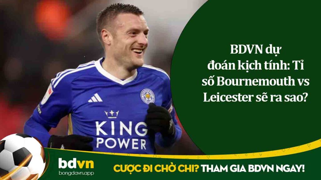 BDVN dự đoán kịch tính Tỉ số Bournemouth vs Leicester sẽ ra sao