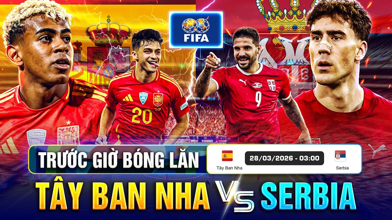 TRƯỚC GIỜ BÓNG LĂN TÂY BAN NHA VS SERBIA, GIAO HỮU QUỐC TẾ 2026